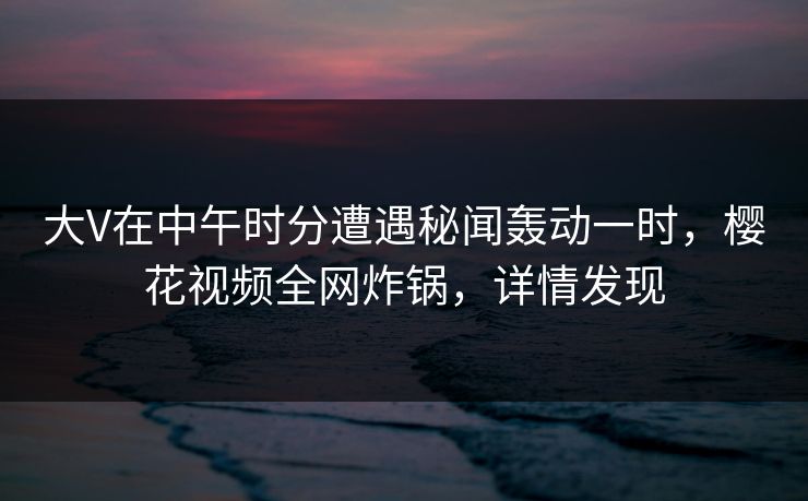 大V在中午时分遭遇秘闻轰动一时，樱花视频全网炸锅，详情发现