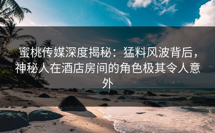 蜜桃传媒深度揭秘：猛料风波背后，神秘人在酒店房间的角色极其令人意外