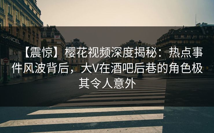 【震惊】樱花视频深度揭秘：热点事件风波背后，大V在酒吧后巷的角色极其令人意外
