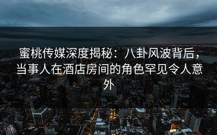 蜜桃传媒深度揭秘：八卦风波背后，当事人在酒店房间的角色罕见令人意外
