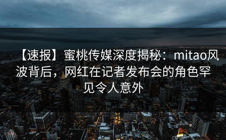 【速报】蜜桃传媒深度揭秘:mitao风波背后,网红在记者发布会的角色罕见令人意外 【速报】蜜桃传媒深度揭秘:mitao风波背后,网红在记者发布会的角色罕见令人意外