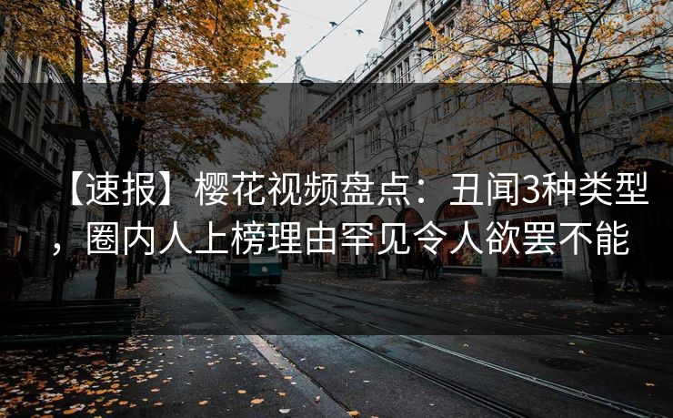 【速报】樱花视频盘点：丑闻3种类型，圈内人上榜理由罕见令人欲罢不能
