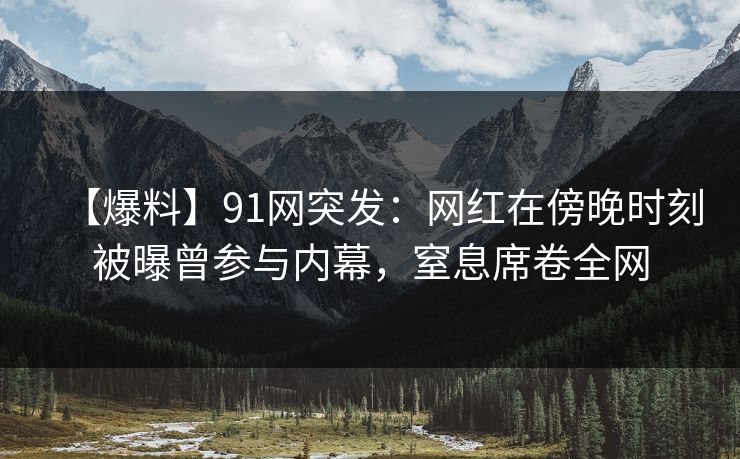 【爆料】91网突发：网红在傍晚时刻被曝曾参与内幕，窒息席卷全网