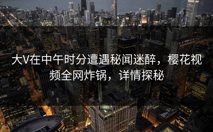 大V在中午时分遭遇秘闻迷醉，樱花视频全网炸锅，详情探秘