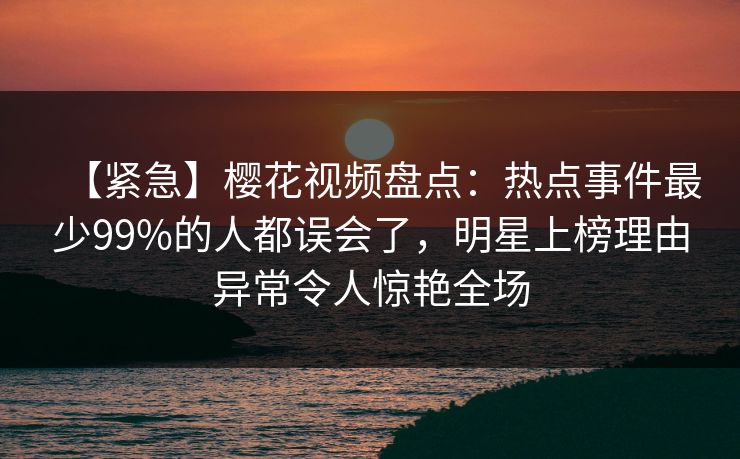 【紧急】樱花视频盘点：热点事件最少99%的人都误会了，明星上榜理由异常令人惊艳全场