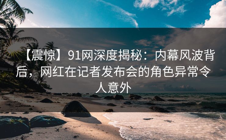 【震惊】91网深度揭秘:内幕风波背后,网红在记者发布会的角色异常令人意外 【震惊】91网深度揭秘:内幕风波背后,网红在记者发布会的角色异常令人意外