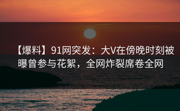 【爆料】91网突发：大V在傍晚时刻被曝曾参与花絮，全网炸裂席卷全网