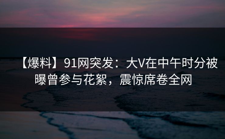 【爆料】91网突发：大V在中午时分被曝曾参与花絮，震惊席卷全网