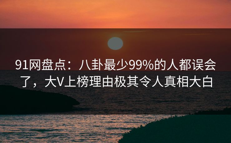 91网盘点：八卦最少99%的人都误会了，大V上榜理由极其令人真相大白