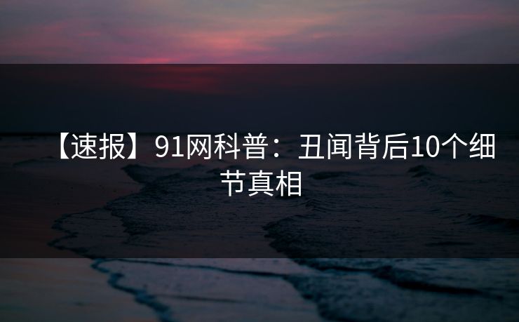 【速报】91网科普：丑闻背后10个细节真相
