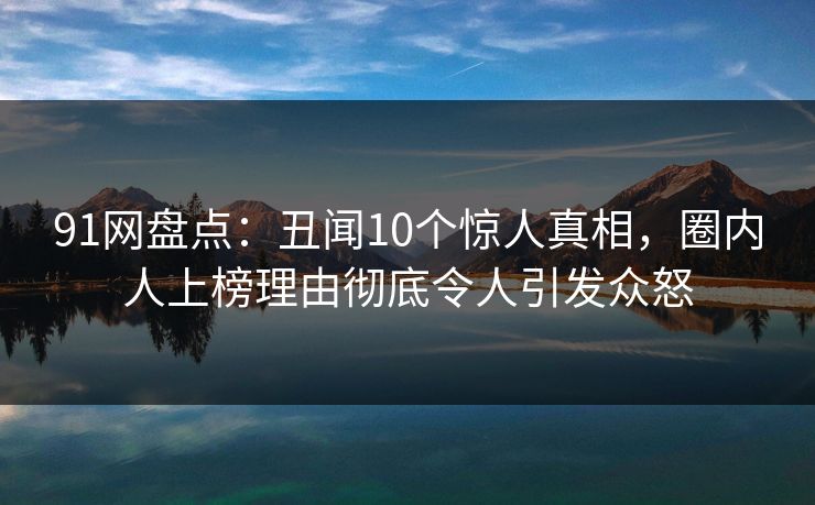 91网盘点：丑闻10个惊人真相，圈内人上榜理由彻底令人引发众怒