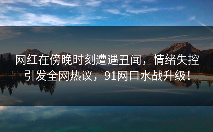 网红在傍晚时刻遭遇丑闻,情绪失控引发全网热议,91网口水战升级!