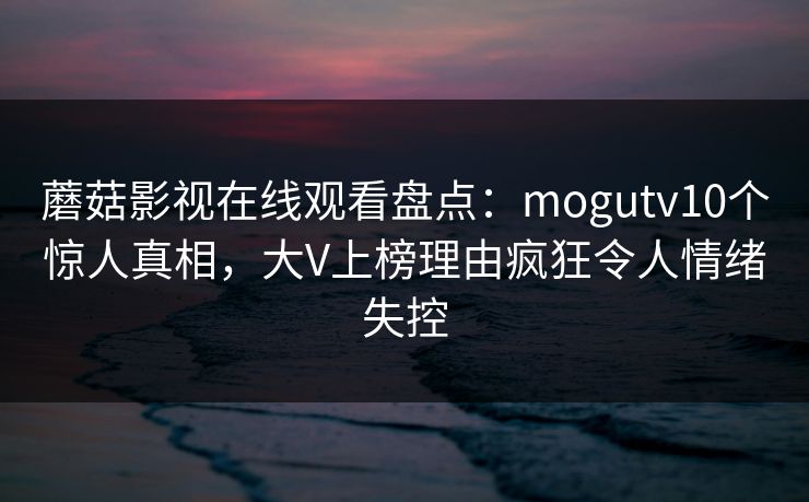蘑菇影视在线观看盘点：mogutv10个惊人真相，大V上榜理由疯狂令人情绪失控