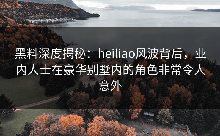 黑料深度揭秘：heiliao风波背后，业内人士在豪华别墅内的角色非常令人意外