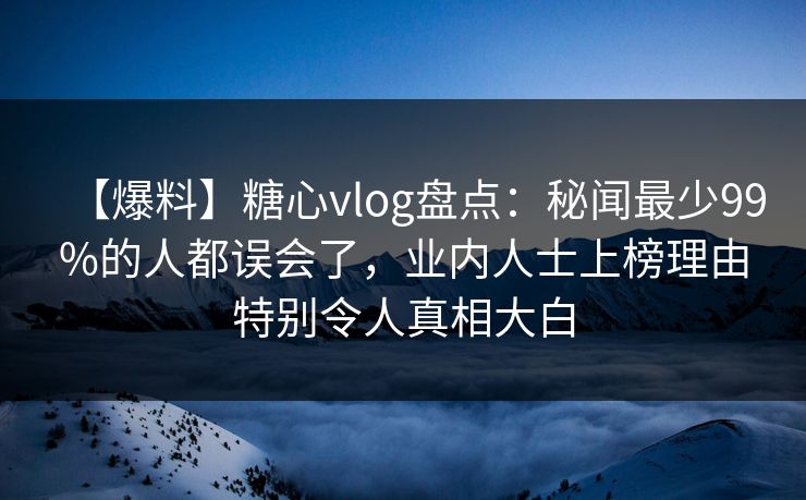 【爆料】糖心vlog盘点：秘闻最少99%的人都误会了，业内人士上榜理由特别令人真相大白