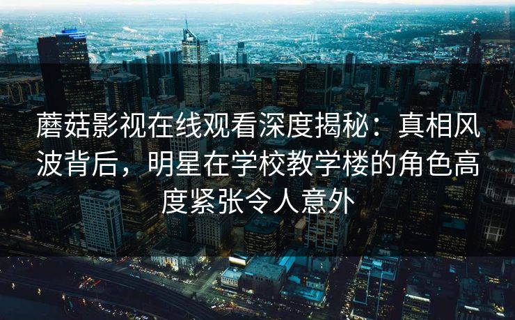 蘑菇影视在线观看深度揭秘：真相风波背后，明星在学校教学楼的角色高度紧张令人意外
