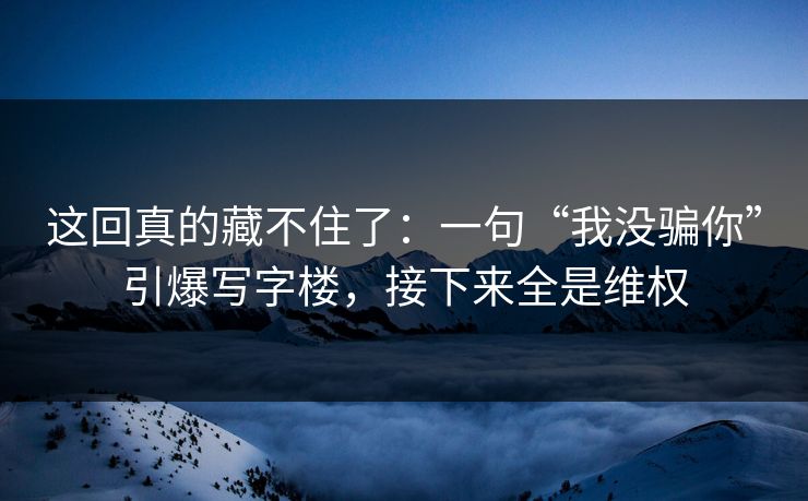 这回真的藏不住了：一句“我没骗你”引爆写字楼，接下来全是维权