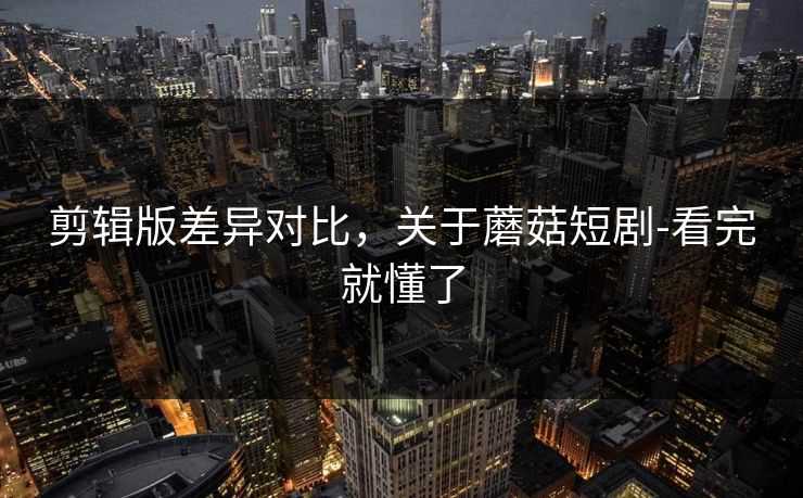 剪辑版差异对比，关于蘑菇短剧-看完就懂了