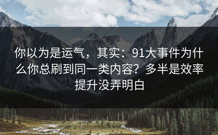 你以为是运气，其实：91大事件为什么你总刷到同一类内容？多半是效率提升没弄明白