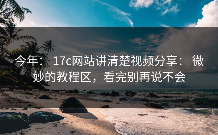 今年： 17c网站讲清楚视频分享： 微妙的教程区，看完别再说不会