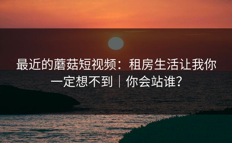 最近的蘑菇短视频:租房生活让我你一定想不到|你会站谁?