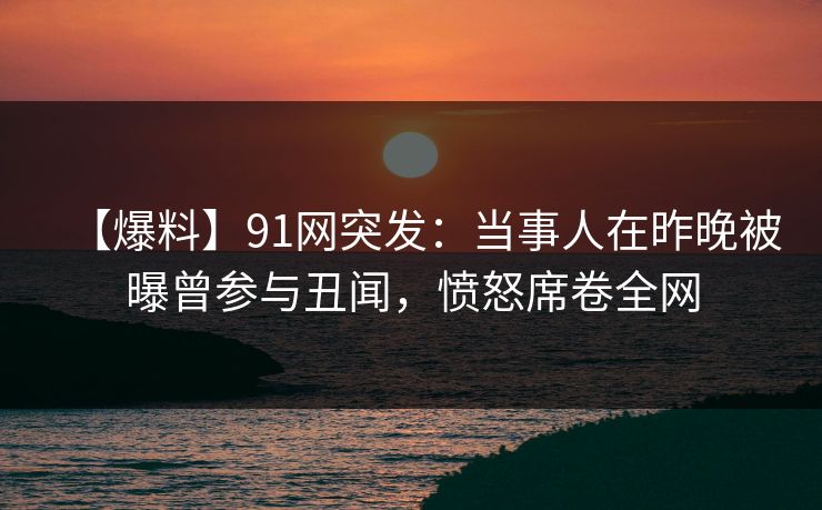 【爆料】91网突发：当事人在昨晚被曝曾参与丑闻，愤怒席卷全网