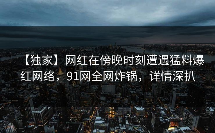 【独家】网红在傍晚时刻遭遇猛料爆红网络,91网全网炸锅,详情深扒