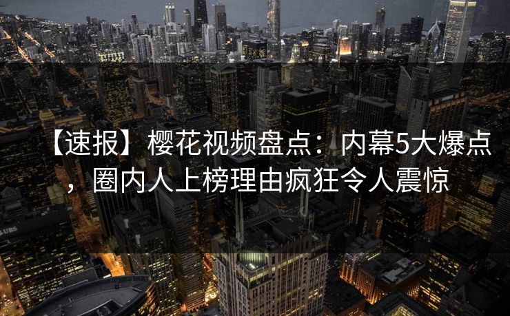 【速报】樱花视频盘点：内幕5大爆点，圈内人上榜理由疯狂令人震惊