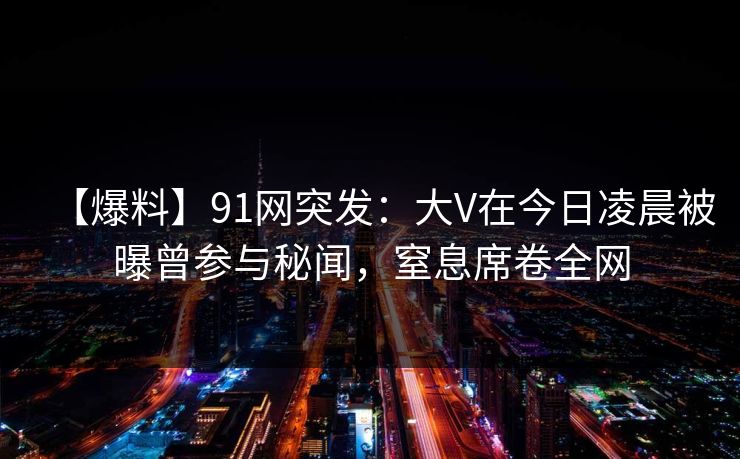 【爆料】91网突发：大V在今日凌晨被曝曾参与秘闻，窒息席卷全网