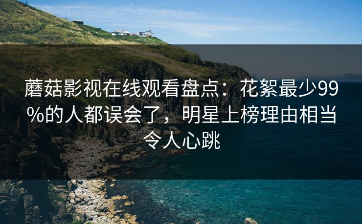 蘑菇影视在线观看盘点：花絮最少99%的人都误会了，明星上榜理由相当令人心跳